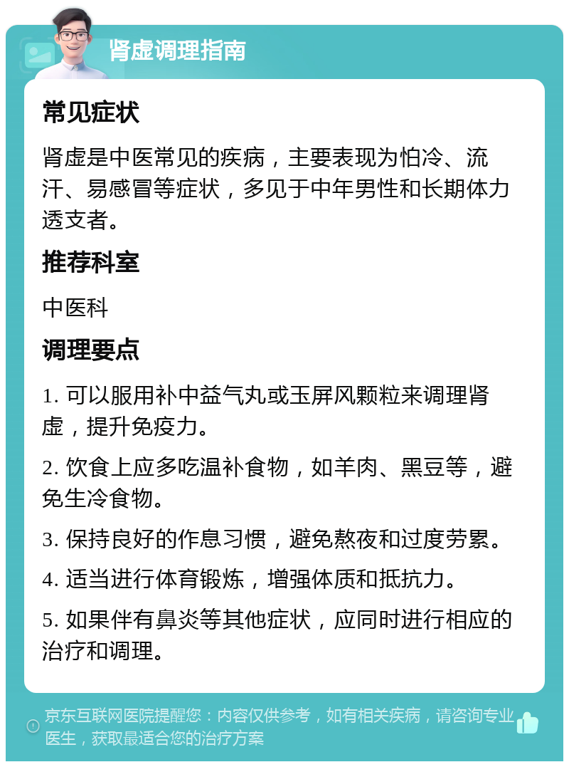 肾虚调理指南 常见症状 肾虚是中医常见的疾病，主要表现为怕冷、流汗、易感冒等症状，多见于中年男性和长期体力透支者。 推荐科室 中医科 调理要点 1. 可以服用补中益气丸或玉屏风颗粒来调理肾虚，提升免疫力。 2. 饮食上应多吃温补食物，如羊肉、黑豆等，避免生冷食物。 3. 保持良好的作息习惯，避免熬夜和过度劳累。 4. 适当进行体育锻炼，增强体质和抵抗力。 5. 如果伴有鼻炎等其他症状，应同时进行相应的治疗和调理。