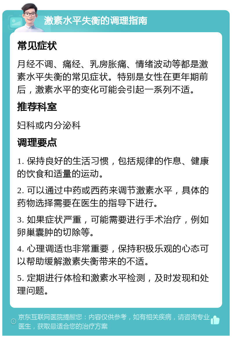 激素水平失衡的调理指南 常见症状 月经不调、痛经、乳房胀痛、情绪波动等都是激素水平失衡的常见症状。特别是女性在更年期前后，激素水平的变化可能会引起一系列不适。 推荐科室 妇科或内分泌科 调理要点 1. 保持良好的生活习惯，包括规律的作息、健康的饮食和适量的运动。 2. 可以通过中药或西药来调节激素水平，具体的药物选择需要在医生的指导下进行。 3. 如果症状严重，可能需要进行手术治疗，例如卵巢囊肿的切除等。 4. 心理调适也非常重要，保持积极乐观的心态可以帮助缓解激素失衡带来的不适。 5. 定期进行体检和激素水平检测，及时发现和处理问题。