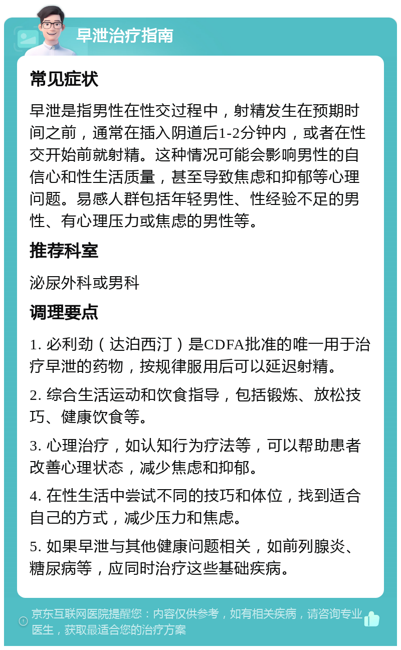 早泄治疗指南 常见症状 早泄是指男性在性交过程中，射精发生在预期时间之前，通常在插入阴道后1-2分钟内，或者在性交开始前就射精。这种情况可能会影响男性的自信心和性生活质量，甚至导致焦虑和抑郁等心理问题。易感人群包括年轻男性、性经验不足的男性、有心理压力或焦虑的男性等。 推荐科室 泌尿外科或男科 调理要点 1. 必利劲（达泊西汀）是CDFA批准的唯一用于治疗早泄的药物，按规律服用后可以延迟射精。 2. 综合生活运动和饮食指导，包括锻炼、放松技巧、健康饮食等。 3. 心理治疗，如认知行为疗法等，可以帮助患者改善心理状态，减少焦虑和抑郁。 4. 在性生活中尝试不同的技巧和体位，找到适合自己的方式，减少压力和焦虑。 5. 如果早泄与其他健康问题相关，如前列腺炎、糖尿病等，应同时治疗这些基础疾病。