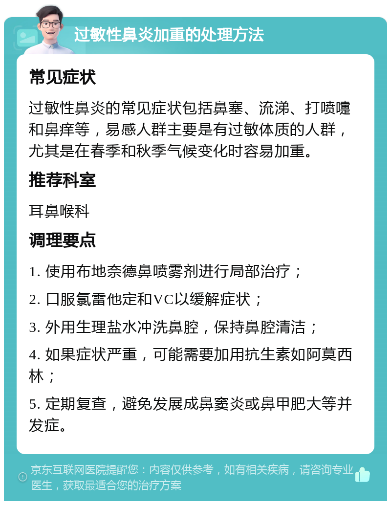 过敏性鼻炎加重的处理方法 常见症状 过敏性鼻炎的常见症状包括鼻塞、流涕、打喷嚏和鼻痒等，易感人群主要是有过敏体质的人群，尤其是在春季和秋季气候变化时容易加重。 推荐科室 耳鼻喉科 调理要点 1. 使用布地奈德鼻喷雾剂进行局部治疗； 2. 口服氯雷他定和VC以缓解症状； 3. 外用生理盐水冲洗鼻腔，保持鼻腔清洁； 4. 如果症状严重，可能需要加用抗生素如阿莫西林； 5. 定期复查，避免发展成鼻窦炎或鼻甲肥大等并发症。