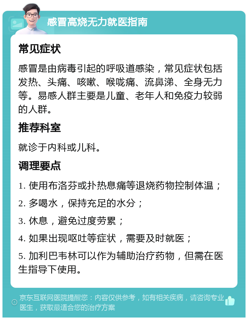 感冒高烧无力就医指南 常见症状 感冒是由病毒引起的呼吸道感染，常见症状包括发热、头痛、咳嗽、喉咙痛、流鼻涕、全身无力等。易感人群主要是儿童、老年人和免疫力较弱的人群。 推荐科室 就诊于内科或儿科。 调理要点 1. 使用布洛芬或扑热息痛等退烧药物控制体温； 2. 多喝水，保持充足的水分； 3. 休息，避免过度劳累； 4. 如果出现呕吐等症状，需要及时就医； 5. 加利巴韦林可以作为辅助治疗药物，但需在医生指导下使用。