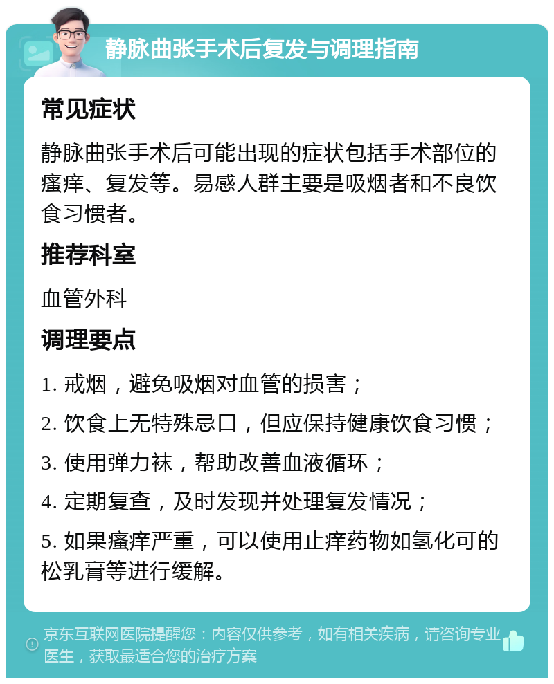 静脉曲张手术后复发与调理指南 常见症状 静脉曲张手术后可能出现的症状包括手术部位的瘙痒、复发等。易感人群主要是吸烟者和不良饮食习惯者。 推荐科室 血管外科 调理要点 1. 戒烟，避免吸烟对血管的损害； 2. 饮食上无特殊忌口，但应保持健康饮食习惯； 3. 使用弹力袜，帮助改善血液循环； 4. 定期复查，及时发现并处理复发情况； 5. 如果瘙痒严重，可以使用止痒药物如氢化可的松乳膏等进行缓解。