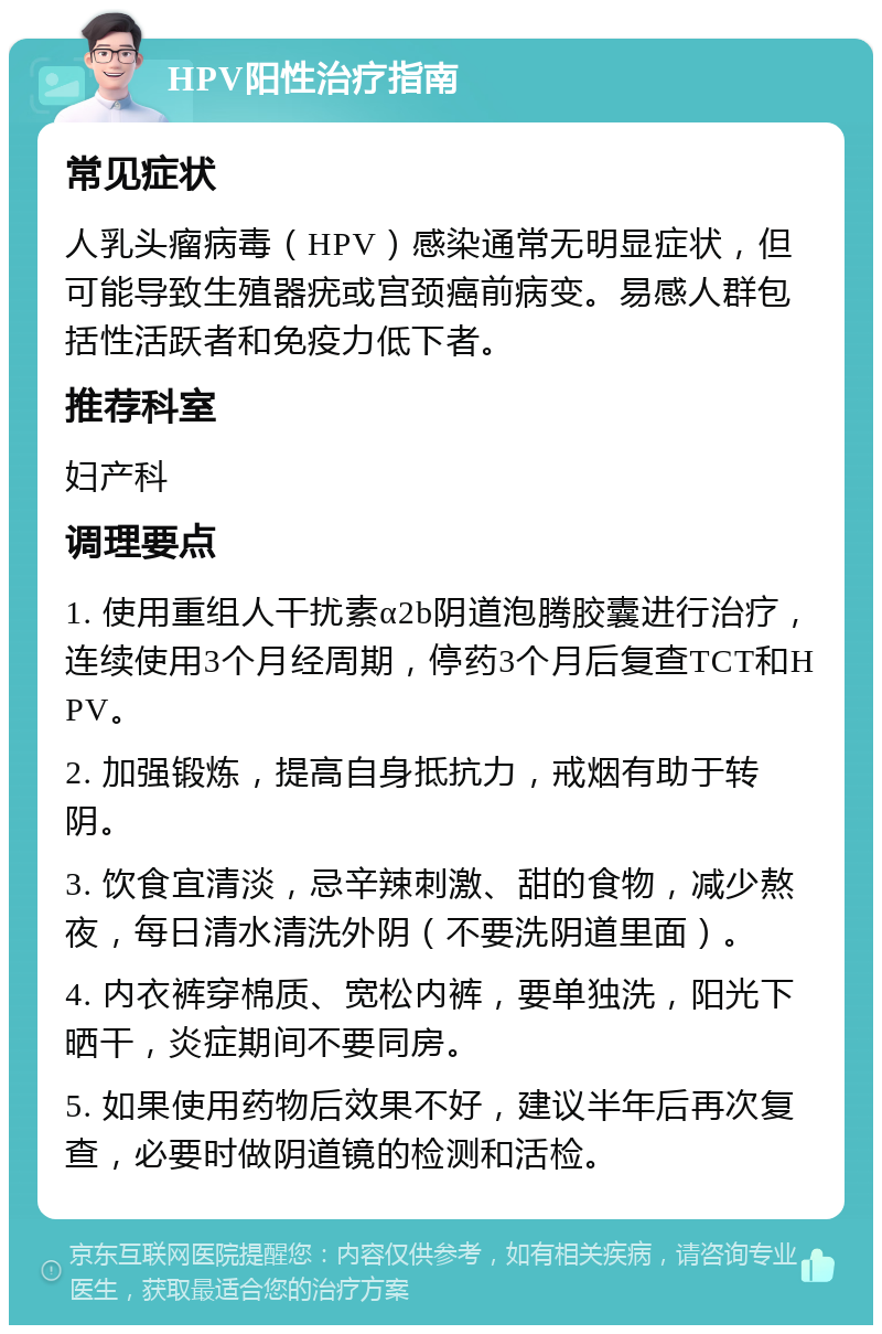 HPV阳性治疗指南 常见症状 人乳头瘤病毒（HPV）感染通常无明显症状，但可能导致生殖器疣或宫颈癌前病变。易感人群包括性活跃者和免疫力低下者。 推荐科室 妇产科 调理要点 1. 使用重组人干扰素α2b阴道泡腾胶囊进行治疗，连续使用3个月经周期，停药3个月后复查TCT和HPV。 2. 加强锻炼，提高自身抵抗力，戒烟有助于转阴。 3. 饮食宜清淡，忌辛辣刺激、甜的食物，减少熬夜，每日清水清洗外阴（不要洗阴道里面）。 4. 内衣裤穿棉质、宽松内裤，要单独洗，阳光下晒干，炎症期间不要同房。 5. 如果使用药物后效果不好，建议半年后再次复查，必要时做阴道镜的检测和活检。