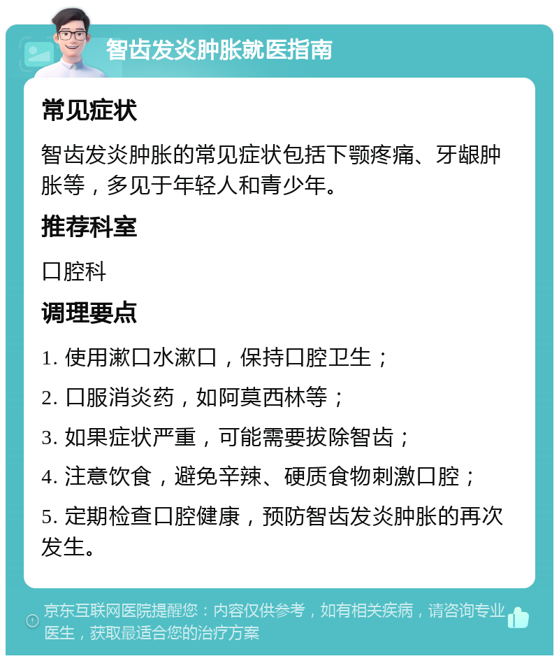 智齿发炎肿胀就医指南 常见症状 智齿发炎肿胀的常见症状包括下颚疼痛、牙龈肿胀等，多见于年轻人和青少年。 推荐科室 口腔科 调理要点 1. 使用漱口水漱口，保持口腔卫生； 2. 口服消炎药，如阿莫西林等； 3. 如果症状严重，可能需要拔除智齿； 4. 注意饮食，避免辛辣、硬质食物刺激口腔； 5. 定期检查口腔健康，预防智齿发炎肿胀的再次发生。