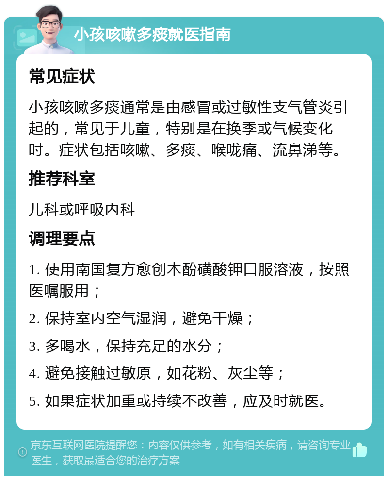 小孩咳嗽多痰就医指南 常见症状 小孩咳嗽多痰通常是由感冒或过敏性支气管炎引起的，常见于儿童，特别是在换季或气候变化时。症状包括咳嗽、多痰、喉咙痛、流鼻涕等。 推荐科室 儿科或呼吸内科 调理要点 1. 使用南国复方愈创木酚磺酸钾口服溶液，按照医嘱服用； 2. 保持室内空气湿润，避免干燥； 3. 多喝水，保持充足的水分； 4. 避免接触过敏原，如花粉、灰尘等； 5. 如果症状加重或持续不改善，应及时就医。