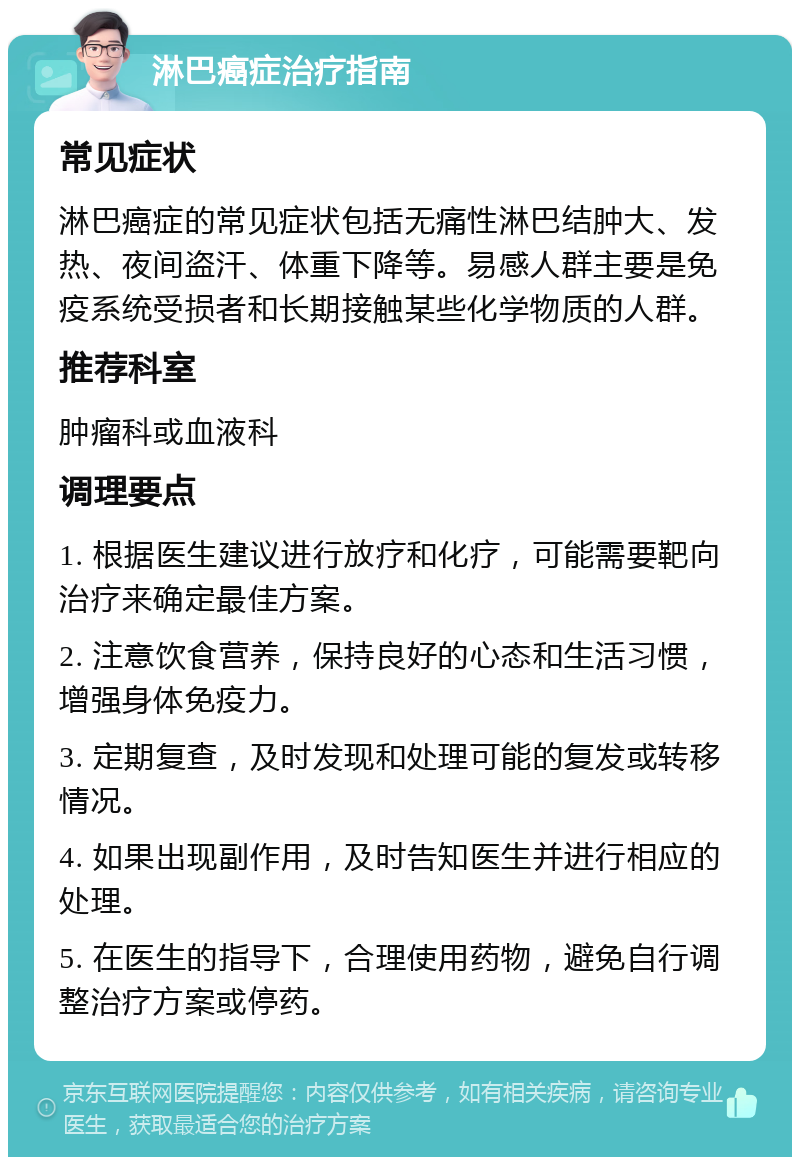 淋巴癌症治疗指南 常见症状 淋巴癌症的常见症状包括无痛性淋巴结肿大、发热、夜间盗汗、体重下降等。易感人群主要是免疫系统受损者和长期接触某些化学物质的人群。 推荐科室 肿瘤科或血液科 调理要点 1. 根据医生建议进行放疗和化疗，可能需要靶向治疗来确定最佳方案。 2. 注意饮食营养，保持良好的心态和生活习惯，增强身体免疫力。 3. 定期复查，及时发现和处理可能的复发或转移情况。 4. 如果出现副作用，及时告知医生并进行相应的处理。 5. 在医生的指导下，合理使用药物，避免自行调整治疗方案或停药。