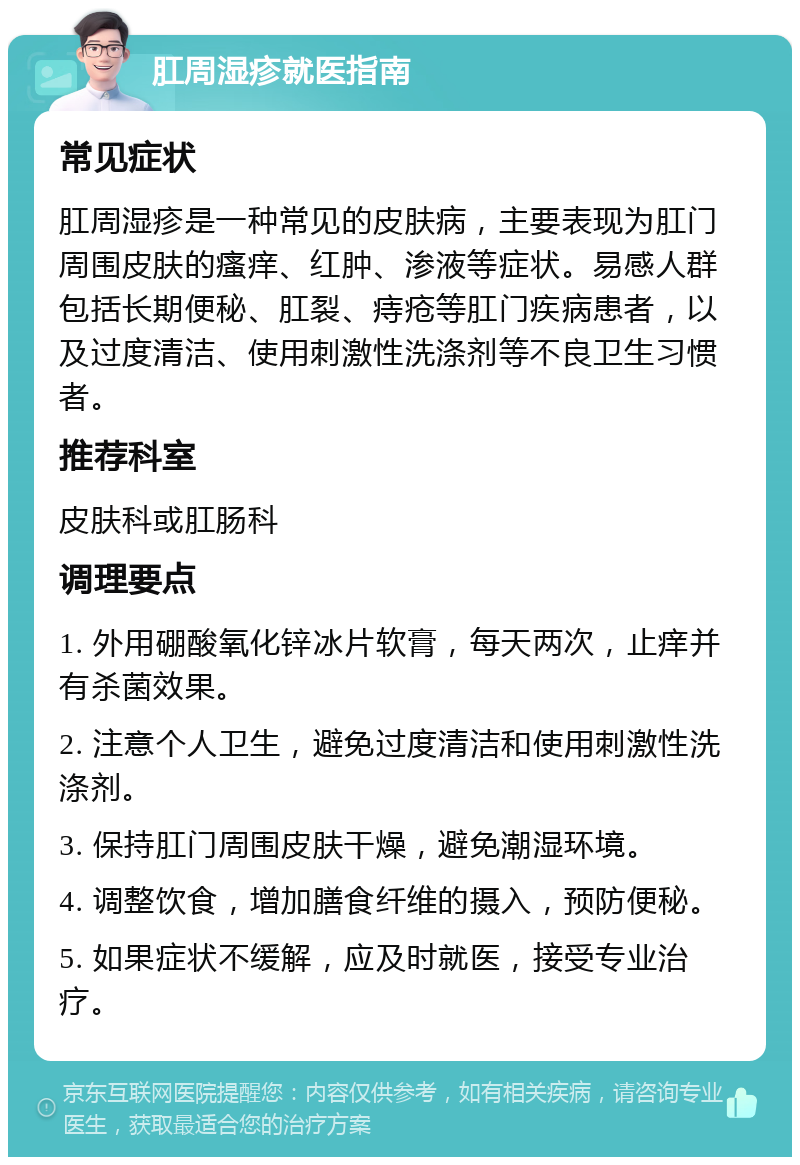 肛周湿疹就医指南 常见症状 肛周湿疹是一种常见的皮肤病，主要表现为肛门周围皮肤的瘙痒、红肿、渗液等症状。易感人群包括长期便秘、肛裂、痔疮等肛门疾病患者，以及过度清洁、使用刺激性洗涤剂等不良卫生习惯者。 推荐科室 皮肤科或肛肠科 调理要点 1. 外用硼酸氧化锌冰片软膏，每天两次，止痒并有杀菌效果。 2. 注意个人卫生，避免过度清洁和使用刺激性洗涤剂。 3. 保持肛门周围皮肤干燥，避免潮湿环境。 4. 调整饮食，增加膳食纤维的摄入，预防便秘。 5. 如果症状不缓解，应及时就医，接受专业治疗。