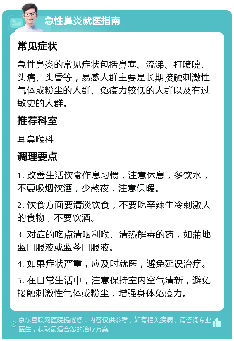 急性鼻炎就医指南 常见症状 急性鼻炎的常见症状包括鼻塞、流涕、打喷嚏、头痛、头昏等，易感人群主要是长期接触刺激性气体或粉尘的人群、免疫力较低的人群以及有过敏史的人群。 推荐科室 耳鼻喉科 调理要点 1. 改善生活饮食作息习惯，注意休息，多饮水，不要吸烟饮酒，少熬夜，注意保暖。 2. 饮食方面要清淡饮食，不要吃辛辣生冷刺激大的食物，不要饮酒。 3. 对症的吃点清咽利喉、清热解毒的药，如蒲地蓝口服液或蓝芩口服液。 4. 如果症状严重，应及时就医，避免延误治疗。 5. 在日常生活中，注意保持室内空气清新，避免接触刺激性气体或粉尘，增强身体免疫力。