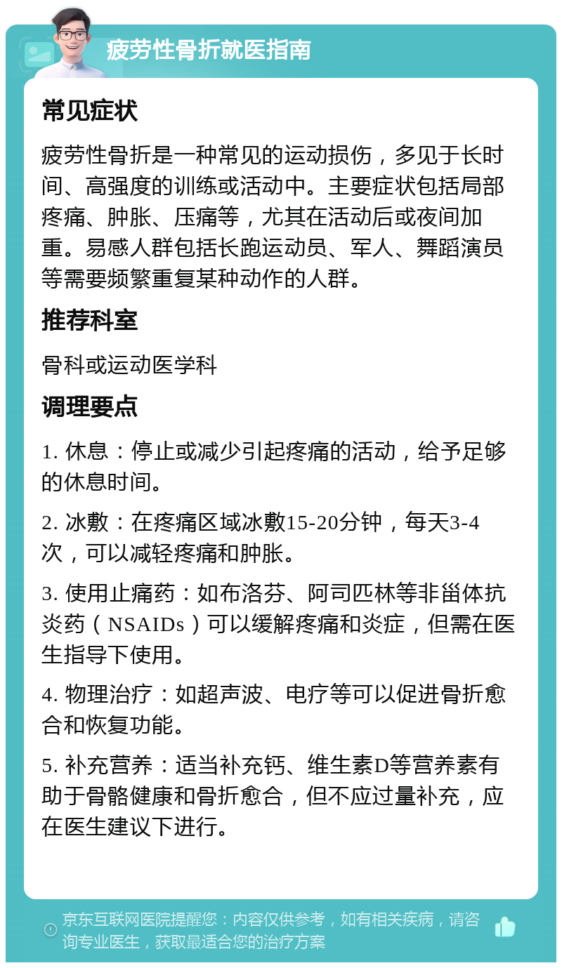 疲劳性骨折就医指南 常见症状 疲劳性骨折是一种常见的运动损伤，多见于长时间、高强度的训练或活动中。主要症状包括局部疼痛、肿胀、压痛等，尤其在活动后或夜间加重。易感人群包括长跑运动员、军人、舞蹈演员等需要频繁重复某种动作的人群。 推荐科室 骨科或运动医学科 调理要点 1. 休息：停止或减少引起疼痛的活动，给予足够的休息时间。 2. 冰敷：在疼痛区域冰敷15-20分钟，每天3-4次，可以减轻疼痛和肿胀。 3. 使用止痛药：如布洛芬、阿司匹林等非甾体抗炎药（NSAIDs）可以缓解疼痛和炎症，但需在医生指导下使用。 4. 物理治疗：如超声波、电疗等可以促进骨折愈合和恢复功能。 5. 补充营养：适当补充钙、维生素D等营养素有助于骨骼健康和骨折愈合，但不应过量补充，应在医生建议下进行。