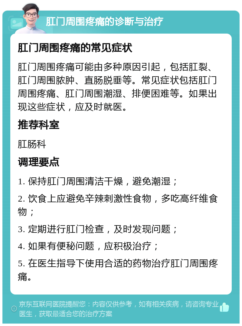 肛门周围疼痛的诊断与治疗 肛门周围疼痛的常见症状 肛门周围疼痛可能由多种原因引起，包括肛裂、肛门周围脓肿、直肠脱垂等。常见症状包括肛门周围疼痛、肛门周围潮湿、排便困难等。如果出现这些症状，应及时就医。 推荐科室 肛肠科 调理要点 1. 保持肛门周围清洁干燥，避免潮湿； 2. 饮食上应避免辛辣刺激性食物，多吃高纤维食物； 3. 定期进行肛门检查，及时发现问题； 4. 如果有便秘问题，应积极治疗； 5. 在医生指导下使用合适的药物治疗肛门周围疼痛。