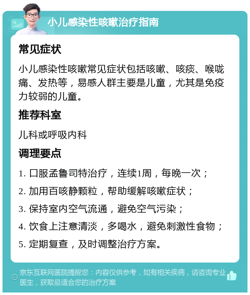 小儿感染性咳嗽治疗指南 常见症状 小儿感染性咳嗽常见症状包括咳嗽、咳痰、喉咙痛、发热等，易感人群主要是儿童，尤其是免疫力较弱的儿童。 推荐科室 儿科或呼吸内科 调理要点 1. 口服孟鲁司特治疗，连续1周，每晚一次； 2. 加用百咳静颗粒，帮助缓解咳嗽症状； 3. 保持室内空气流通，避免空气污染； 4. 饮食上注意清淡，多喝水，避免刺激性食物； 5. 定期复查，及时调整治疗方案。