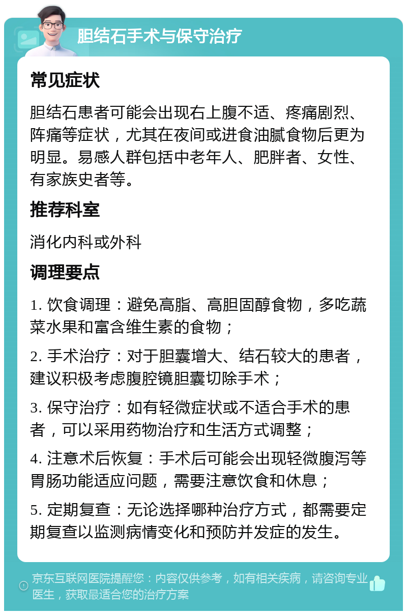 胆结石手术与保守治疗 常见症状 胆结石患者可能会出现右上腹不适、疼痛剧烈、阵痛等症状，尤其在夜间或进食油腻食物后更为明显。易感人群包括中老年人、肥胖者、女性、有家族史者等。 推荐科室 消化内科或外科 调理要点 1. 饮食调理：避免高脂、高胆固醇食物，多吃蔬菜水果和富含维生素的食物； 2. 手术治疗：对于胆囊增大、结石较大的患者，建议积极考虑腹腔镜胆囊切除手术； 3. 保守治疗：如有轻微症状或不适合手术的患者，可以采用药物治疗和生活方式调整； 4. 注意术后恢复：手术后可能会出现轻微腹泻等胃肠功能适应问题，需要注意饮食和休息； 5. 定期复查：无论选择哪种治疗方式，都需要定期复查以监测病情变化和预防并发症的发生。