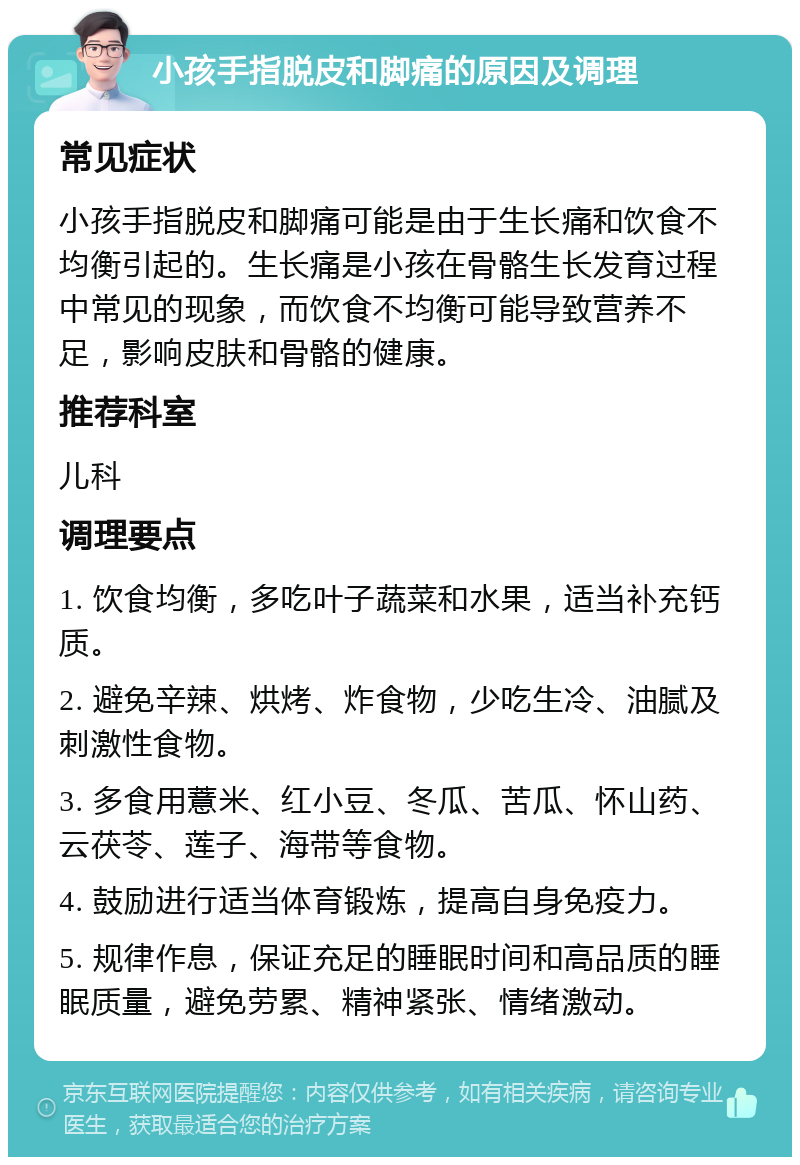 小孩手指脱皮和脚痛的原因及调理 常见症状 小孩手指脱皮和脚痛可能是由于生长痛和饮食不均衡引起的。生长痛是小孩在骨骼生长发育过程中常见的现象，而饮食不均衡可能导致营养不足，影响皮肤和骨骼的健康。 推荐科室 儿科 调理要点 1. 饮食均衡，多吃叶子蔬菜和水果，适当补充钙质。 2. 避免辛辣、烘烤、炸食物，少吃生冷、油腻及刺激性食物。 3. 多食用薏米、红小豆、冬瓜、苦瓜、怀山药、云茯苓、莲子、海带等食物。 4. 鼓励进行适当体育锻炼，提高自身免疫力。 5. 规律作息，保证充足的睡眠时间和高品质的睡眠质量，避免劳累、精神紧张、情绪激动。