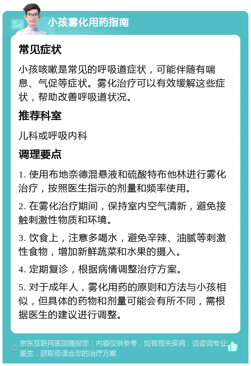 小孩雾化用药指南 常见症状 小孩咳嗽是常见的呼吸道症状，可能伴随有喘息、气促等症状。雾化治疗可以有效缓解这些症状，帮助改善呼吸道状况。 推荐科室 儿科或呼吸内科 调理要点 1. 使用布地奈德混悬液和硫酸特布他林进行雾化治疗，按照医生指示的剂量和频率使用。 2. 在雾化治疗期间，保持室内空气清新，避免接触刺激性物质和环境。 3. 饮食上，注意多喝水，避免辛辣、油腻等刺激性食物，增加新鲜蔬菜和水果的摄入。 4. 定期复诊，根据病情调整治疗方案。 5. 对于成年人，雾化用药的原则和方法与小孩相似，但具体的药物和剂量可能会有所不同，需根据医生的建议进行调整。