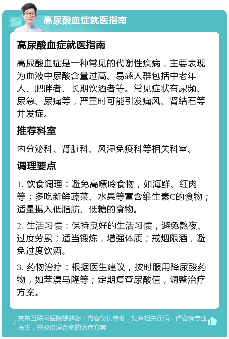 高尿酸血症就医指南 高尿酸血症就医指南 高尿酸血症是一种常见的代谢性疾病，主要表现为血液中尿酸含量过高。易感人群包括中老年人、肥胖者、长期饮酒者等。常见症状有尿频、尿急、尿痛等，严重时可能引发痛风、肾结石等并发症。 推荐科室 内分泌科、肾脏科、风湿免疫科等相关科室。 调理要点 1. 饮食调理：避免高嘌呤食物，如海鲜、红肉等；多吃新鲜蔬菜、水果等富含维生素C的食物；适量摄入低脂肪、低糖的食物。 2. 生活习惯：保持良好的生活习惯，避免熬夜、过度劳累；适当锻炼，增强体质；戒烟限酒，避免过度饮酒。 3. 药物治疗：根据医生建议，按时服用降尿酸药物，如苯溴马隆等；定期复查尿酸值，调整治疗方案。