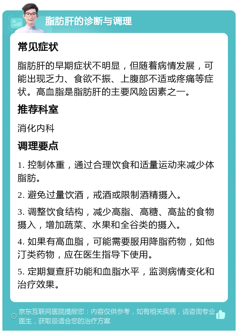 脂肪肝的诊断与调理 常见症状 脂肪肝的早期症状不明显，但随着病情发展，可能出现乏力、食欲不振、上腹部不适或疼痛等症状。高血脂是脂肪肝的主要风险因素之一。 推荐科室 消化内科 调理要点 1. 控制体重，通过合理饮食和适量运动来减少体脂肪。 2. 避免过量饮酒，戒酒或限制酒精摄入。 3. 调整饮食结构，减少高脂、高糖、高盐的食物摄入，增加蔬菜、水果和全谷类的摄入。 4. 如果有高血脂，可能需要服用降脂药物，如他汀类药物，应在医生指导下使用。 5. 定期复查肝功能和血脂水平，监测病情变化和治疗效果。