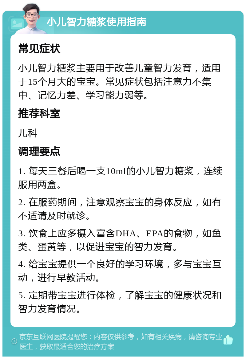 小儿智力糖浆使用指南 常见症状 小儿智力糖浆主要用于改善儿童智力发育，适用于15个月大的宝宝。常见症状包括注意力不集中、记忆力差、学习能力弱等。 推荐科室 儿科 调理要点 1. 每天三餐后喝一支10ml的小儿智力糖浆，连续服用两盒。 2. 在服药期间，注意观察宝宝的身体反应，如有不适请及时就诊。 3. 饮食上应多摄入富含DHA、EPA的食物，如鱼类、蛋黄等，以促进宝宝的智力发育。 4. 给宝宝提供一个良好的学习环境，多与宝宝互动，进行早教活动。 5. 定期带宝宝进行体检，了解宝宝的健康状况和智力发育情况。