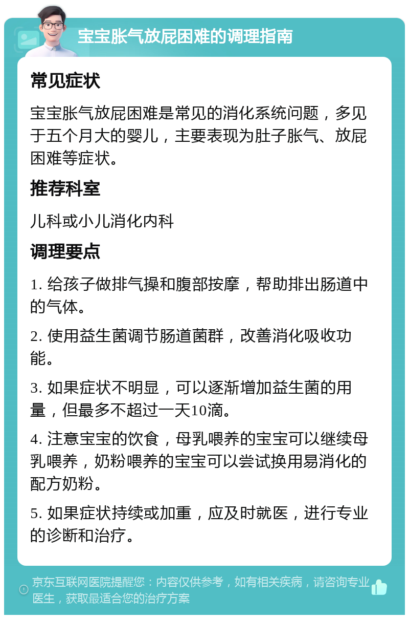 宝宝胀气放屁困难的调理指南 常见症状 宝宝胀气放屁困难是常见的消化系统问题，多见于五个月大的婴儿，主要表现为肚子胀气、放屁困难等症状。 推荐科室 儿科或小儿消化内科 调理要点 1. 给孩子做排气操和腹部按摩，帮助排出肠道中的气体。 2. 使用益生菌调节肠道菌群，改善消化吸收功能。 3. 如果症状不明显，可以逐渐增加益生菌的用量，但最多不超过一天10滴。 4. 注意宝宝的饮食，母乳喂养的宝宝可以继续母乳喂养，奶粉喂养的宝宝可以尝试换用易消化的配方奶粉。 5. 如果症状持续或加重，应及时就医，进行专业的诊断和治疗。