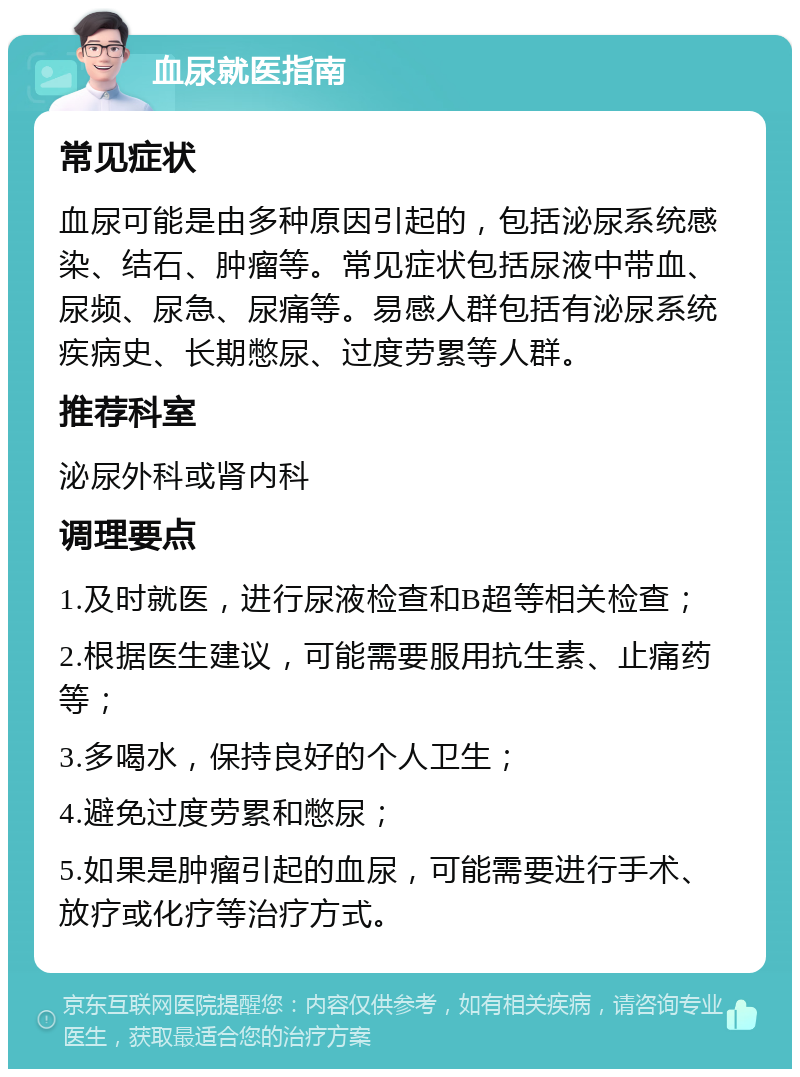 血尿就医指南 常见症状 血尿可能是由多种原因引起的，包括泌尿系统感染、结石、肿瘤等。常见症状包括尿液中带血、尿频、尿急、尿痛等。易感人群包括有泌尿系统疾病史、长期憋尿、过度劳累等人群。 推荐科室 泌尿外科或肾内科 调理要点 1.及时就医，进行尿液检查和B超等相关检查； 2.根据医生建议，可能需要服用抗生素、止痛药等； 3.多喝水，保持良好的个人卫生； 4.避免过度劳累和憋尿； 5.如果是肿瘤引起的血尿，可能需要进行手术、放疗或化疗等治疗方式。