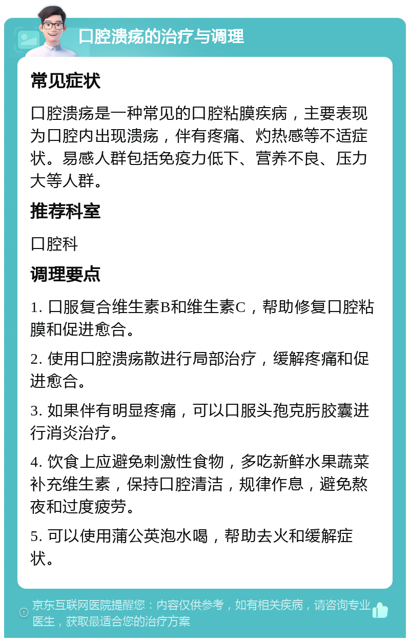 口腔溃疡的治疗与调理 常见症状 口腔溃疡是一种常见的口腔粘膜疾病，主要表现为口腔内出现溃疡，伴有疼痛、灼热感等不适症状。易感人群包括免疫力低下、营养不良、压力大等人群。 推荐科室 口腔科 调理要点 1. 口服复合维生素B和维生素C，帮助修复口腔粘膜和促进愈合。 2. 使用口腔溃疡散进行局部治疗，缓解疼痛和促进愈合。 3. 如果伴有明显疼痛，可以口服头孢克肟胶囊进行消炎治疗。 4. 饮食上应避免刺激性食物，多吃新鲜水果蔬菜补充维生素，保持口腔清洁，规律作息，避免熬夜和过度疲劳。 5. 可以使用蒲公英泡水喝，帮助去火和缓解症状。