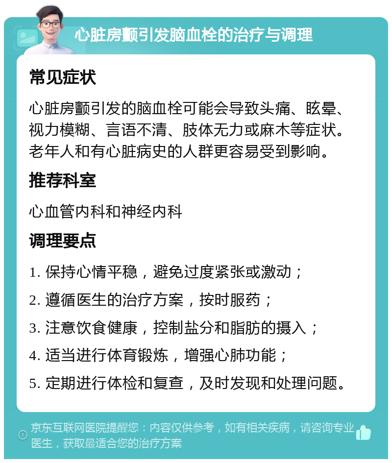 心脏房颤引发脑血栓的治疗与调理 常见症状 心脏房颤引发的脑血栓可能会导致头痛、眩晕、视力模糊、言语不清、肢体无力或麻木等症状。老年人和有心脏病史的人群更容易受到影响。 推荐科室 心血管内科和神经内科 调理要点 1. 保持心情平稳，避免过度紧张或激动； 2. 遵循医生的治疗方案，按时服药； 3. 注意饮食健康，控制盐分和脂肪的摄入； 4. 适当进行体育锻炼，增强心肺功能； 5. 定期进行体检和复查，及时发现和处理问题。