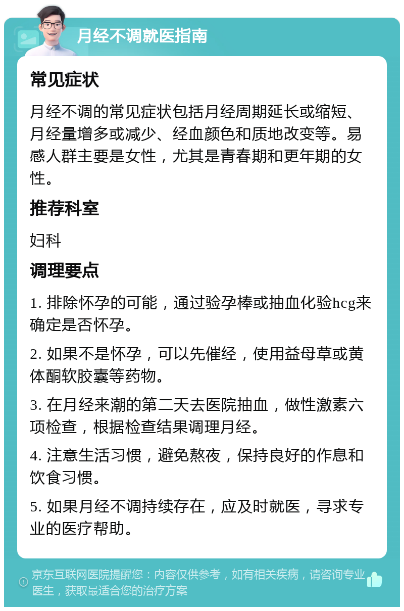 月经不调就医指南 常见症状 月经不调的常见症状包括月经周期延长或缩短、月经量增多或减少、经血颜色和质地改变等。易感人群主要是女性，尤其是青春期和更年期的女性。 推荐科室 妇科 调理要点 1. 排除怀孕的可能，通过验孕棒或抽血化验hcg来确定是否怀孕。 2. 如果不是怀孕，可以先催经，使用益母草或黄体酮软胶囊等药物。 3. 在月经来潮的第二天去医院抽血，做性激素六项检查，根据检查结果调理月经。 4. 注意生活习惯，避免熬夜，保持良好的作息和饮食习惯。 5. 如果月经不调持续存在，应及时就医，寻求专业的医疗帮助。