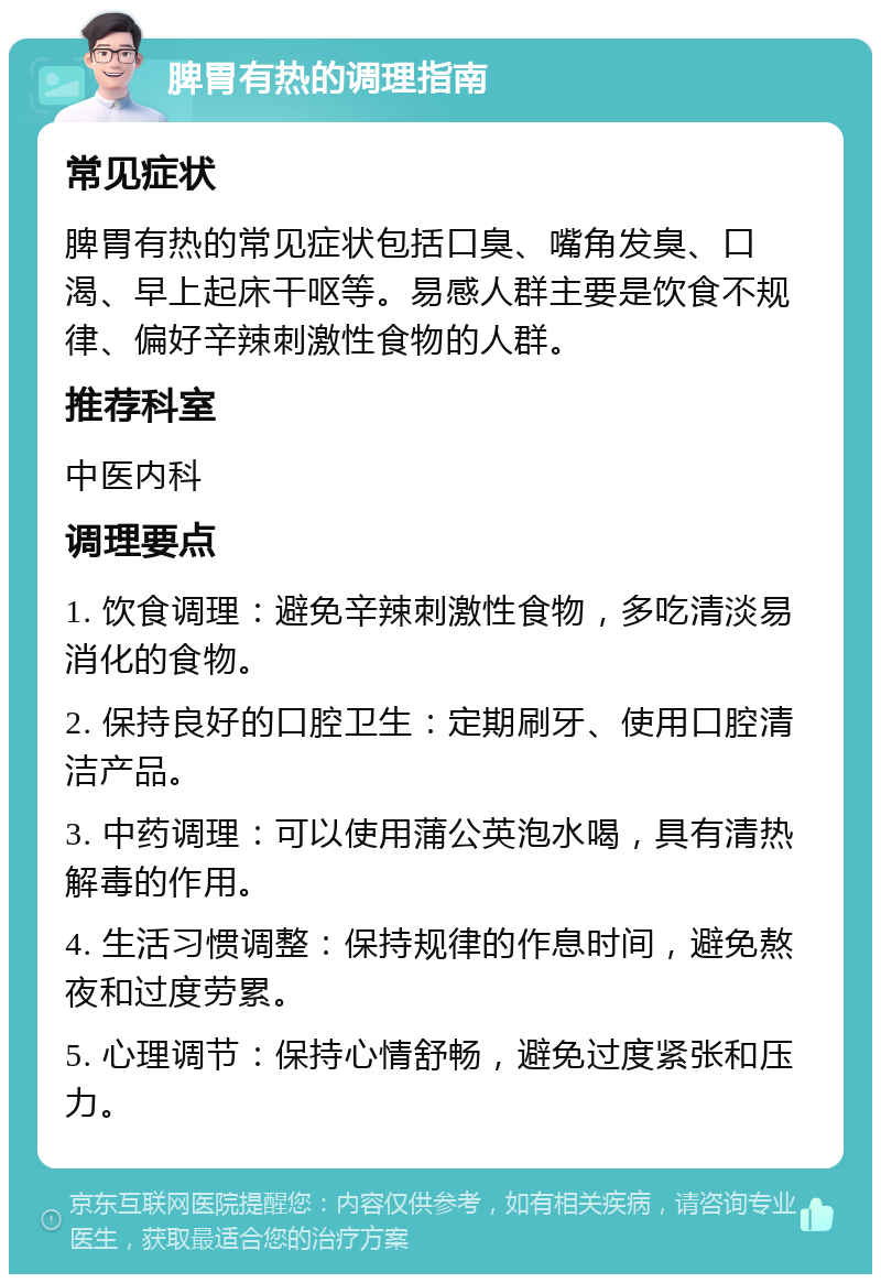 脾胃有热的调理指南 常见症状 脾胃有热的常见症状包括口臭、嘴角发臭、口渴、早上起床干呕等。易感人群主要是饮食不规律、偏好辛辣刺激性食物的人群。 推荐科室 中医内科 调理要点 1. 饮食调理：避免辛辣刺激性食物，多吃清淡易消化的食物。 2. 保持良好的口腔卫生：定期刷牙、使用口腔清洁产品。 3. 中药调理：可以使用蒲公英泡水喝，具有清热解毒的作用。 4. 生活习惯调整：保持规律的作息时间，避免熬夜和过度劳累。 5. 心理调节：保持心情舒畅，避免过度紧张和压力。