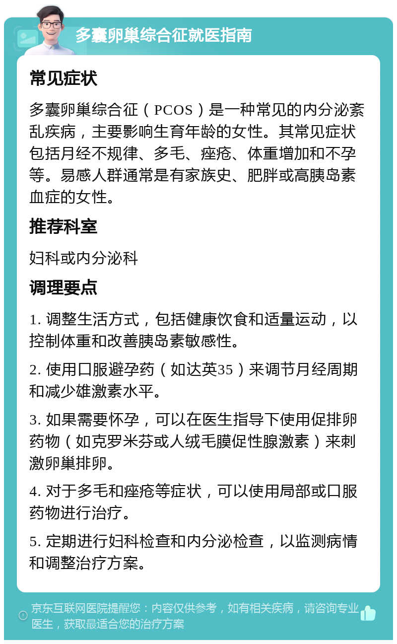 多囊卵巢综合征就医指南 常见症状 多囊卵巢综合征（PCOS）是一种常见的内分泌紊乱疾病，主要影响生育年龄的女性。其常见症状包括月经不规律、多毛、痤疮、体重增加和不孕等。易感人群通常是有家族史、肥胖或高胰岛素血症的女性。 推荐科室 妇科或内分泌科 调理要点 1. 调整生活方式，包括健康饮食和适量运动，以控制体重和改善胰岛素敏感性。 2. 使用口服避孕药（如达英35）来调节月经周期和减少雄激素水平。 3. 如果需要怀孕，可以在医生指导下使用促排卵药物（如克罗米芬或人绒毛膜促性腺激素）来刺激卵巢排卵。 4. 对于多毛和痤疮等症状，可以使用局部或口服药物进行治疗。 5. 定期进行妇科检查和内分泌检查，以监测病情和调整治疗方案。