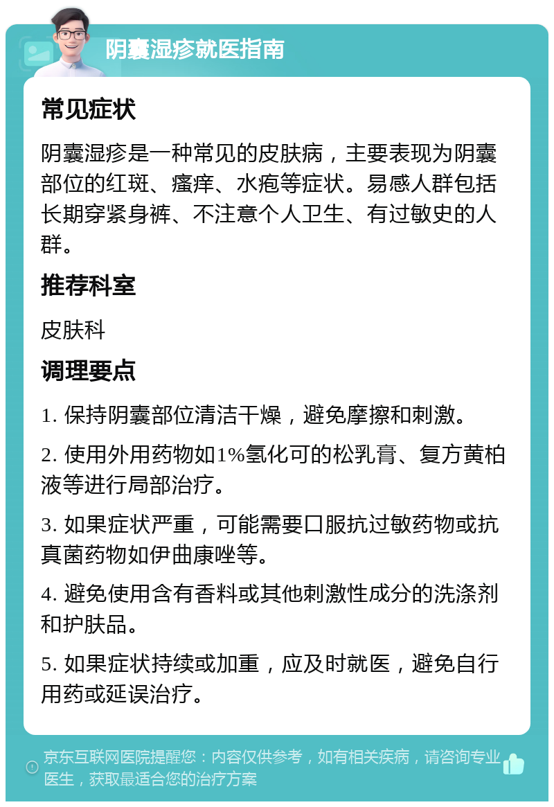 阴囊湿疹就医指南 常见症状 阴囊湿疹是一种常见的皮肤病，主要表现为阴囊部位的红斑、瘙痒、水疱等症状。易感人群包括长期穿紧身裤、不注意个人卫生、有过敏史的人群。 推荐科室 皮肤科 调理要点 1. 保持阴囊部位清洁干燥，避免摩擦和刺激。 2. 使用外用药物如1%氢化可的松乳膏、复方黄柏液等进行局部治疗。 3. 如果症状严重，可能需要口服抗过敏药物或抗真菌药物如伊曲康唑等。 4. 避免使用含有香料或其他刺激性成分的洗涤剂和护肤品。 5. 如果症状持续或加重，应及时就医，避免自行用药或延误治疗。