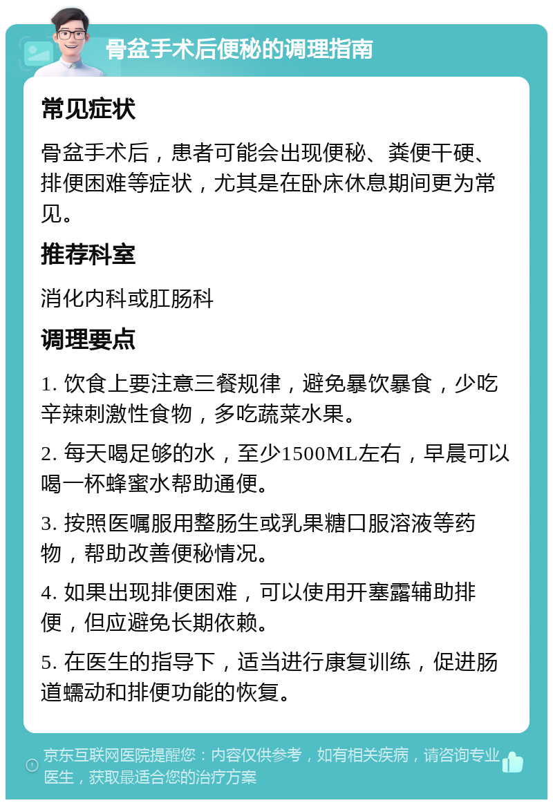 骨盆手术后便秘的调理指南 常见症状 骨盆手术后，患者可能会出现便秘、粪便干硬、排便困难等症状，尤其是在卧床休息期间更为常见。 推荐科室 消化内科或肛肠科 调理要点 1. 饮食上要注意三餐规律，避免暴饮暴食，少吃辛辣刺激性食物，多吃蔬菜水果。 2. 每天喝足够的水，至少1500ML左右，早晨可以喝一杯蜂蜜水帮助通便。 3. 按照医嘱服用整肠生或乳果糖口服溶液等药物，帮助改善便秘情况。 4. 如果出现排便困难，可以使用开塞露辅助排便，但应避免长期依赖。 5. 在医生的指导下，适当进行康复训练，促进肠道蠕动和排便功能的恢复。