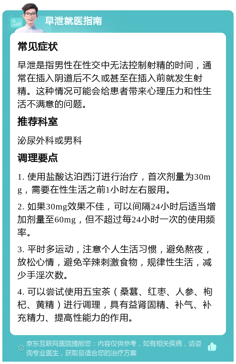 早泄就医指南 常见症状 早泄是指男性在性交中无法控制射精的时间，通常在插入阴道后不久或甚至在插入前就发生射精。这种情况可能会给患者带来心理压力和性生活不满意的问题。 推荐科室 泌尿外科或男科 调理要点 1. 使用盐酸达泊西汀进行治疗，首次剂量为30mg，需要在性生活之前1小时左右服用。 2. 如果30mg效果不佳，可以间隔24小时后适当增加剂量至60mg，但不超过每24小时一次的使用频率。 3. 平时多运动，注意个人生活习惯，避免熬夜，放松心情，避免辛辣刺激食物，规律性生活，减少手淫次数。 4. 可以尝试使用五宝茶（桑葚、红枣、人参、枸杞、黄精）进行调理，具有益肾固精、补气、补充精力、提高性能力的作用。