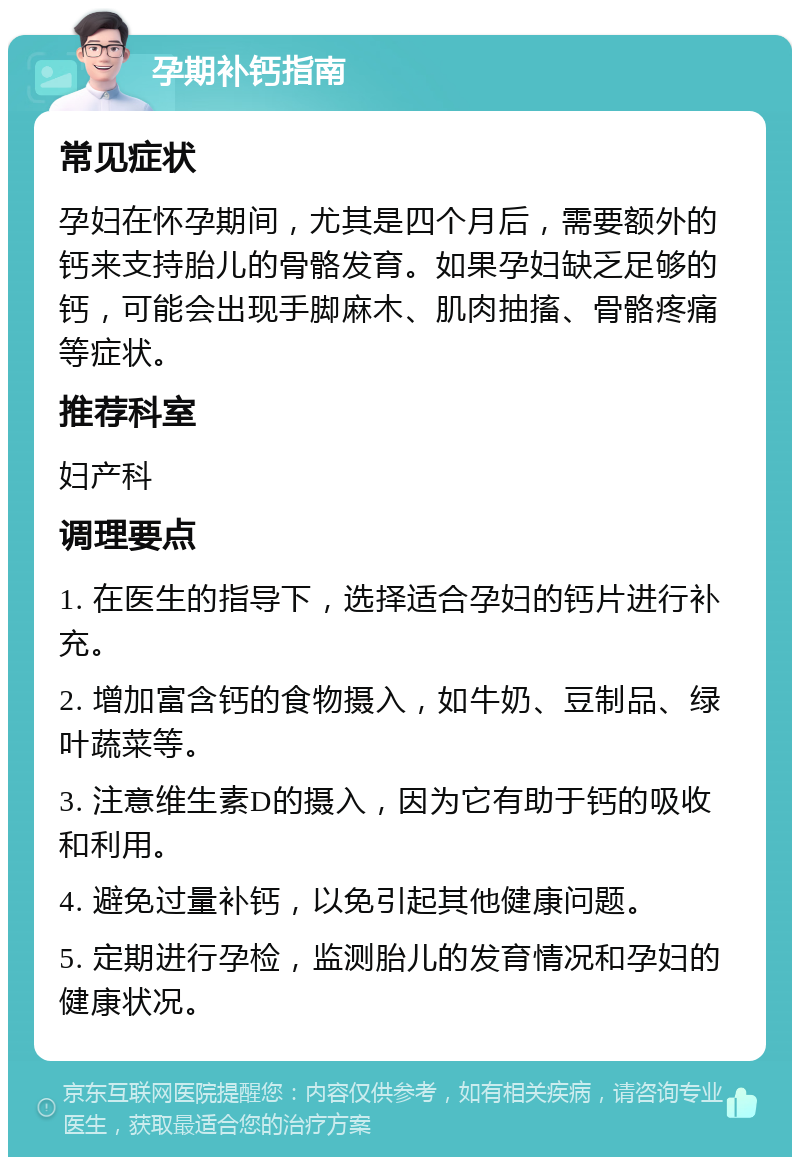 孕期补钙指南 常见症状 孕妇在怀孕期间，尤其是四个月后，需要额外的钙来支持胎儿的骨骼发育。如果孕妇缺乏足够的钙，可能会出现手脚麻木、肌肉抽搐、骨骼疼痛等症状。 推荐科室 妇产科 调理要点 1. 在医生的指导下，选择适合孕妇的钙片进行补充。 2. 增加富含钙的食物摄入，如牛奶、豆制品、绿叶蔬菜等。 3. 注意维生素D的摄入，因为它有助于钙的吸收和利用。 4. 避免过量补钙，以免引起其他健康问题。 5. 定期进行孕检，监测胎儿的发育情况和孕妇的健康状况。