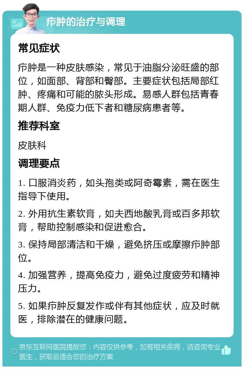 疖肿的治疗与调理 常见症状 疖肿是一种皮肤感染，常见于油脂分泌旺盛的部位，如面部、背部和臀部。主要症状包括局部红肿、疼痛和可能的脓头形成。易感人群包括青春期人群、免疫力低下者和糖尿病患者等。 推荐科室 皮肤科 调理要点 1. 口服消炎药，如头孢类或阿奇霉素，需在医生指导下使用。 2. 外用抗生素软膏，如夫西地酸乳膏或百多邦软膏，帮助控制感染和促进愈合。 3. 保持局部清洁和干燥，避免挤压或摩擦疖肿部位。 4. 加强营养，提高免疫力，避免过度疲劳和精神压力。 5. 如果疖肿反复发作或伴有其他症状，应及时就医，排除潜在的健康问题。