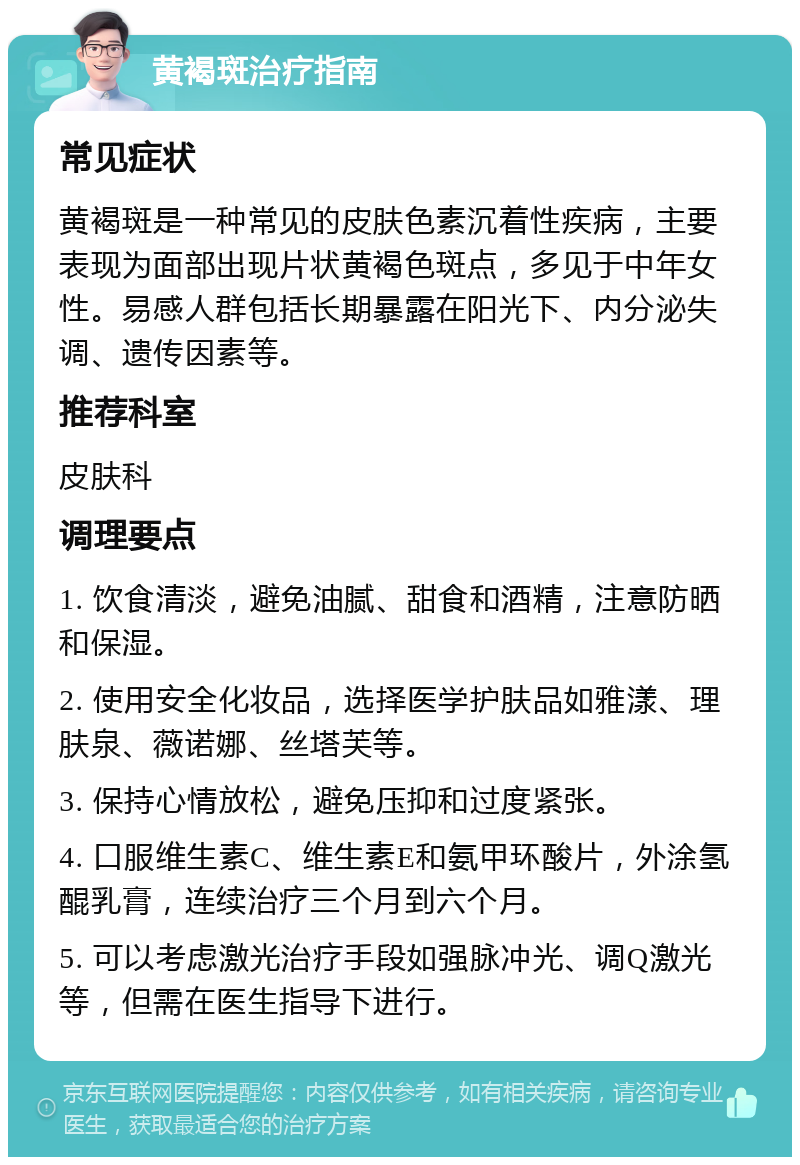 黄褐斑治疗指南 常见症状 黄褐斑是一种常见的皮肤色素沉着性疾病，主要表现为面部出现片状黄褐色斑点，多见于中年女性。易感人群包括长期暴露在阳光下、内分泌失调、遗传因素等。 推荐科室 皮肤科 调理要点 1. 饮食清淡，避免油腻、甜食和酒精，注意防晒和保湿。 2. 使用安全化妆品，选择医学护肤品如雅漾、理肤泉、薇诺娜、丝塔芙等。 3. 保持心情放松，避免压抑和过度紧张。 4. 口服维生素C、维生素E和氨甲环酸片，外涂氢醌乳膏，连续治疗三个月到六个月。 5. 可以考虑激光治疗手段如强脉冲光、调Q激光等，但需在医生指导下进行。