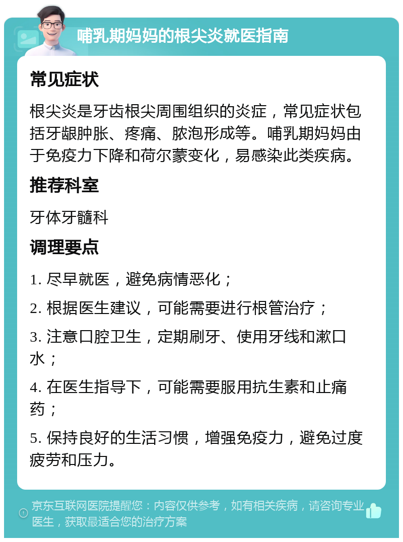 哺乳期妈妈的根尖炎就医指南 常见症状 根尖炎是牙齿根尖周围组织的炎症，常见症状包括牙龈肿胀、疼痛、脓泡形成等。哺乳期妈妈由于免疫力下降和荷尔蒙变化，易感染此类疾病。 推荐科室 牙体牙髓科 调理要点 1. 尽早就医，避免病情恶化； 2. 根据医生建议，可能需要进行根管治疗； 3. 注意口腔卫生，定期刷牙、使用牙线和漱口水； 4. 在医生指导下，可能需要服用抗生素和止痛药； 5. 保持良好的生活习惯，增强免疫力，避免过度疲劳和压力。