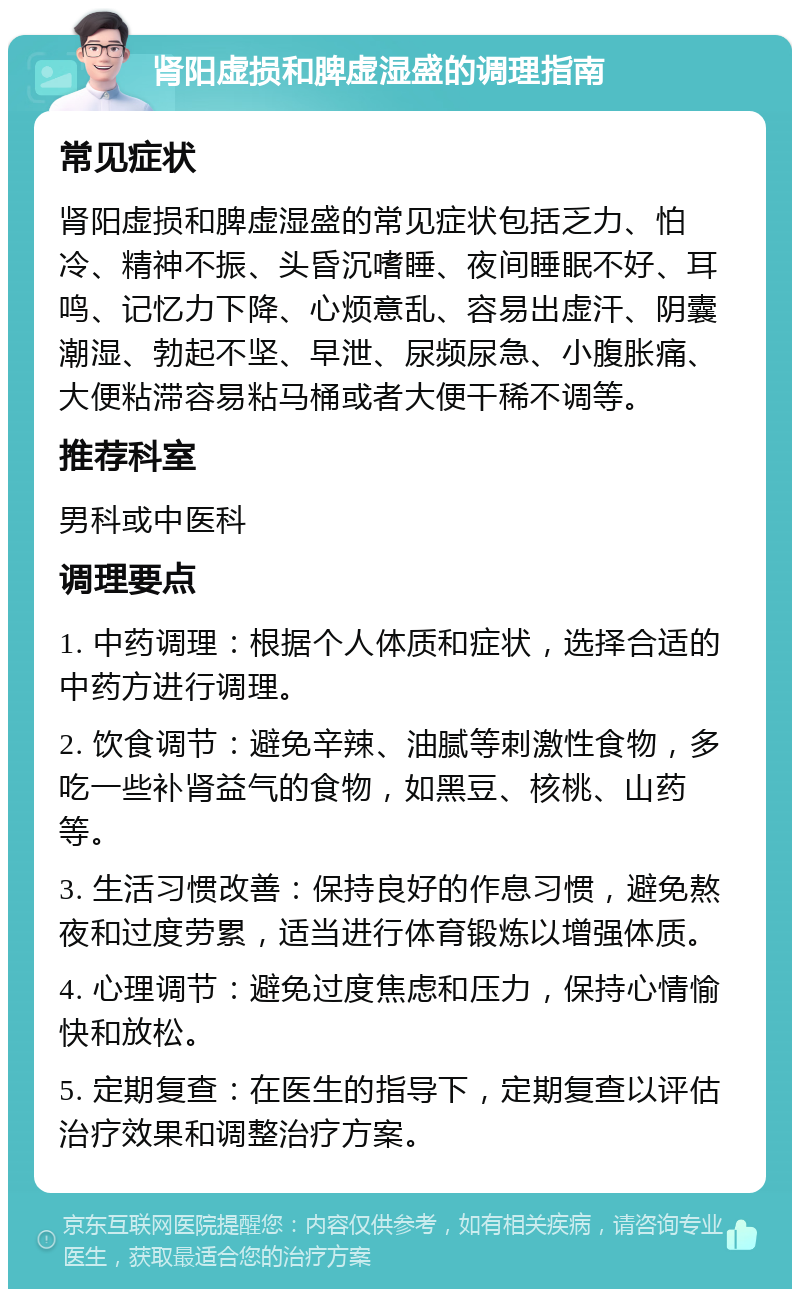 肾阳虚损和脾虚湿盛的调理指南 常见症状 肾阳虚损和脾虚湿盛的常见症状包括乏力、怕冷、精神不振、头昏沉嗜睡、夜间睡眠不好、耳鸣、记忆力下降、心烦意乱、容易出虚汗、阴囊潮湿、勃起不坚、早泄、尿频尿急、小腹胀痛、大便粘滞容易粘马桶或者大便干稀不调等。 推荐科室 男科或中医科 调理要点 1. 中药调理：根据个人体质和症状，选择合适的中药方进行调理。 2. 饮食调节：避免辛辣、油腻等刺激性食物，多吃一些补肾益气的食物，如黑豆、核桃、山药等。 3. 生活习惯改善：保持良好的作息习惯，避免熬夜和过度劳累，适当进行体育锻炼以增强体质。 4. 心理调节：避免过度焦虑和压力，保持心情愉快和放松。 5. 定期复查：在医生的指导下，定期复查以评估治疗效果和调整治疗方案。