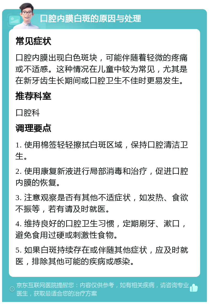 口腔内膜白斑的原因与处理 常见症状 口腔内膜出现白色斑块，可能伴随着轻微的疼痛或不适感。这种情况在儿童中较为常见，尤其是在新牙齿生长期间或口腔卫生不佳时更易发生。 推荐科室 口腔科 调理要点 1. 使用棉签轻轻擦拭白斑区域，保持口腔清洁卫生。 2. 使用康复新液进行局部消毒和治疗，促进口腔内膜的恢复。 3. 注意观察是否有其他不适症状，如发热、食欲不振等，若有请及时就医。 4. 维持良好的口腔卫生习惯，定期刷牙、漱口，避免食用过硬或刺激性食物。 5. 如果白斑持续存在或伴随其他症状，应及时就医，排除其他可能的疾病或感染。