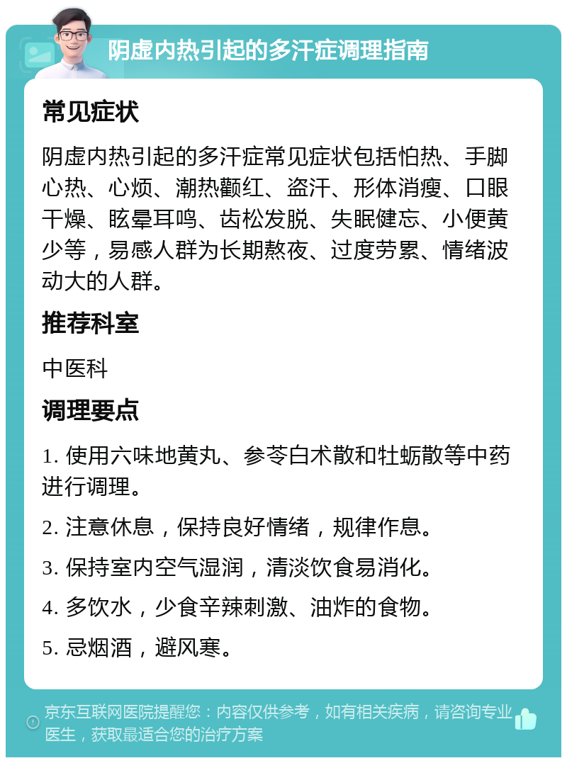 阴虚内热引起的多汗症调理指南 常见症状 阴虚内热引起的多汗症常见症状包括怕热、手脚心热、心烦、潮热颧红、盗汗、形体消瘦、口眼干燥、眩晕耳鸣、齿松发脱、失眠健忘、小便黄少等，易感人群为长期熬夜、过度劳累、情绪波动大的人群。 推荐科室 中医科 调理要点 1. 使用六味地黄丸、参苓白术散和牡蛎散等中药进行调理。 2. 注意休息，保持良好情绪，规律作息。 3. 保持室内空气湿润，清淡饮食易消化。 4. 多饮水，少食辛辣刺激、油炸的食物。 5. 忌烟酒，避风寒。