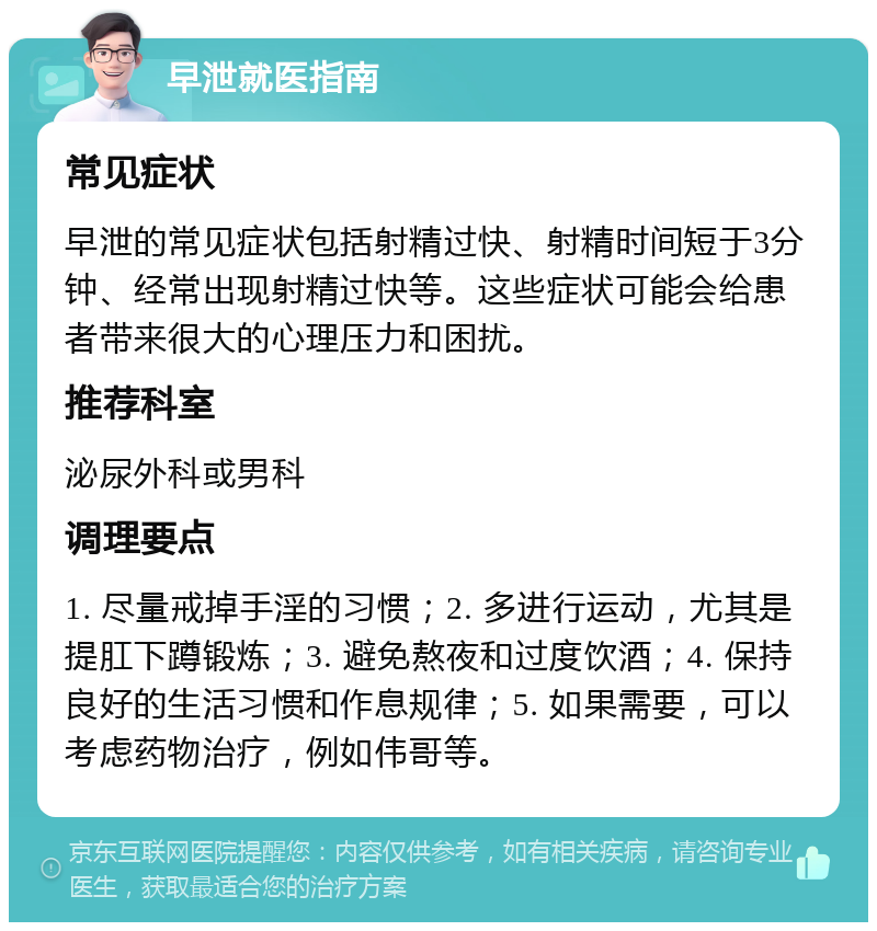 早泄就医指南 常见症状 早泄的常见症状包括射精过快、射精时间短于3分钟、经常出现射精过快等。这些症状可能会给患者带来很大的心理压力和困扰。 推荐科室 泌尿外科或男科 调理要点 1. 尽量戒掉手淫的习惯；2. 多进行运动，尤其是提肛下蹲锻炼；3. 避免熬夜和过度饮酒；4. 保持良好的生活习惯和作息规律；5. 如果需要，可以考虑药物治疗，例如伟哥等。