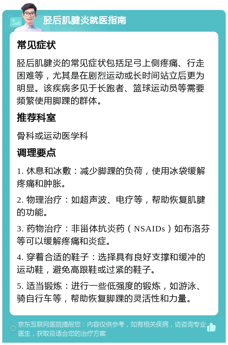 胫后肌腱炎就医指南 常见症状 胫后肌腱炎的常见症状包括足弓上侧疼痛、行走困难等，尤其是在剧烈运动或长时间站立后更为明显。该疾病多见于长跑者、篮球运动员等需要频繁使用脚踝的群体。 推荐科室 骨科或运动医学科 调理要点 1. 休息和冰敷：减少脚踝的负荷，使用冰袋缓解疼痛和肿胀。 2. 物理治疗：如超声波、电疗等，帮助恢复肌腱的功能。 3. 药物治疗：非甾体抗炎药（NSAIDs）如布洛芬等可以缓解疼痛和炎症。 4. 穿着合适的鞋子：选择具有良好支撑和缓冲的运动鞋，避免高跟鞋或过紧的鞋子。 5. 适当锻炼：进行一些低强度的锻炼，如游泳、骑自行车等，帮助恢复脚踝的灵活性和力量。