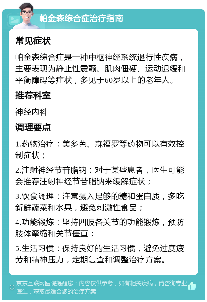 帕金森综合症治疗指南 常见症状 帕金森综合症是一种中枢神经系统退行性疾病，主要表现为静止性震颤、肌肉僵硬、运动迟缓和平衡障碍等症状，多见于60岁以上的老年人。 推荐科室 神经内科 调理要点 1.药物治疗：美多芭、森福罗等药物可以有效控制症状； 2.注射神经节苷脂钠：对于某些患者，医生可能会推荐注射神经节苷脂钠来缓解症状； 3.饮食调理：注意摄入足够的糖和蛋白质，多吃新鲜蔬菜和水果，避免刺激性食品； 4.功能锻炼：坚持四肢各关节的功能锻炼，预防肢体挛缩和关节僵直； 5.生活习惯：保持良好的生活习惯，避免过度疲劳和精神压力，定期复查和调整治疗方案。