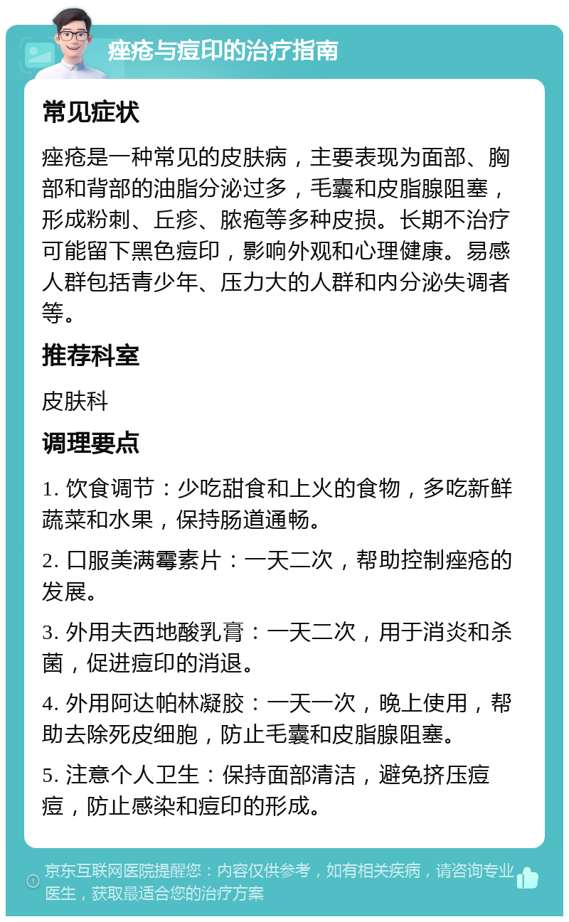 痤疮与痘印的治疗指南 常见症状 痤疮是一种常见的皮肤病，主要表现为面部、胸部和背部的油脂分泌过多，毛囊和皮脂腺阻塞，形成粉刺、丘疹、脓疱等多种皮损。长期不治疗可能留下黑色痘印，影响外观和心理健康。易感人群包括青少年、压力大的人群和内分泌失调者等。 推荐科室 皮肤科 调理要点 1. 饮食调节：少吃甜食和上火的食物，多吃新鲜蔬菜和水果，保持肠道通畅。 2. 口服美满霉素片：一天二次，帮助控制痤疮的发展。 3. 外用夫西地酸乳膏：一天二次，用于消炎和杀菌，促进痘印的消退。 4. 外用阿达帕林凝胶：一天一次，晚上使用，帮助去除死皮细胞，防止毛囊和皮脂腺阻塞。 5. 注意个人卫生：保持面部清洁，避免挤压痘痘，防止感染和痘印的形成。