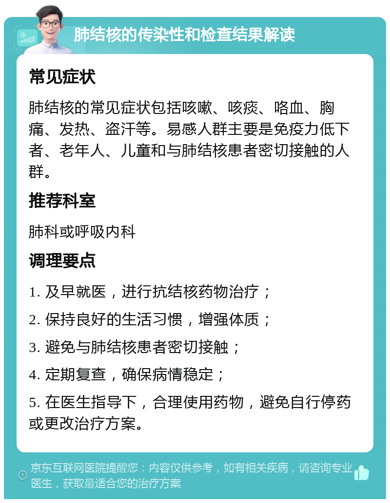 肺结核的传染性和检查结果解读 常见症状 肺结核的常见症状包括咳嗽、咳痰、咯血、胸痛、发热、盗汗等。易感人群主要是免疫力低下者、老年人、儿童和与肺结核患者密切接触的人群。 推荐科室 肺科或呼吸内科 调理要点 1. 及早就医，进行抗结核药物治疗； 2. 保持良好的生活习惯，增强体质； 3. 避免与肺结核患者密切接触； 4. 定期复查，确保病情稳定； 5. 在医生指导下，合理使用药物，避免自行停药或更改治疗方案。