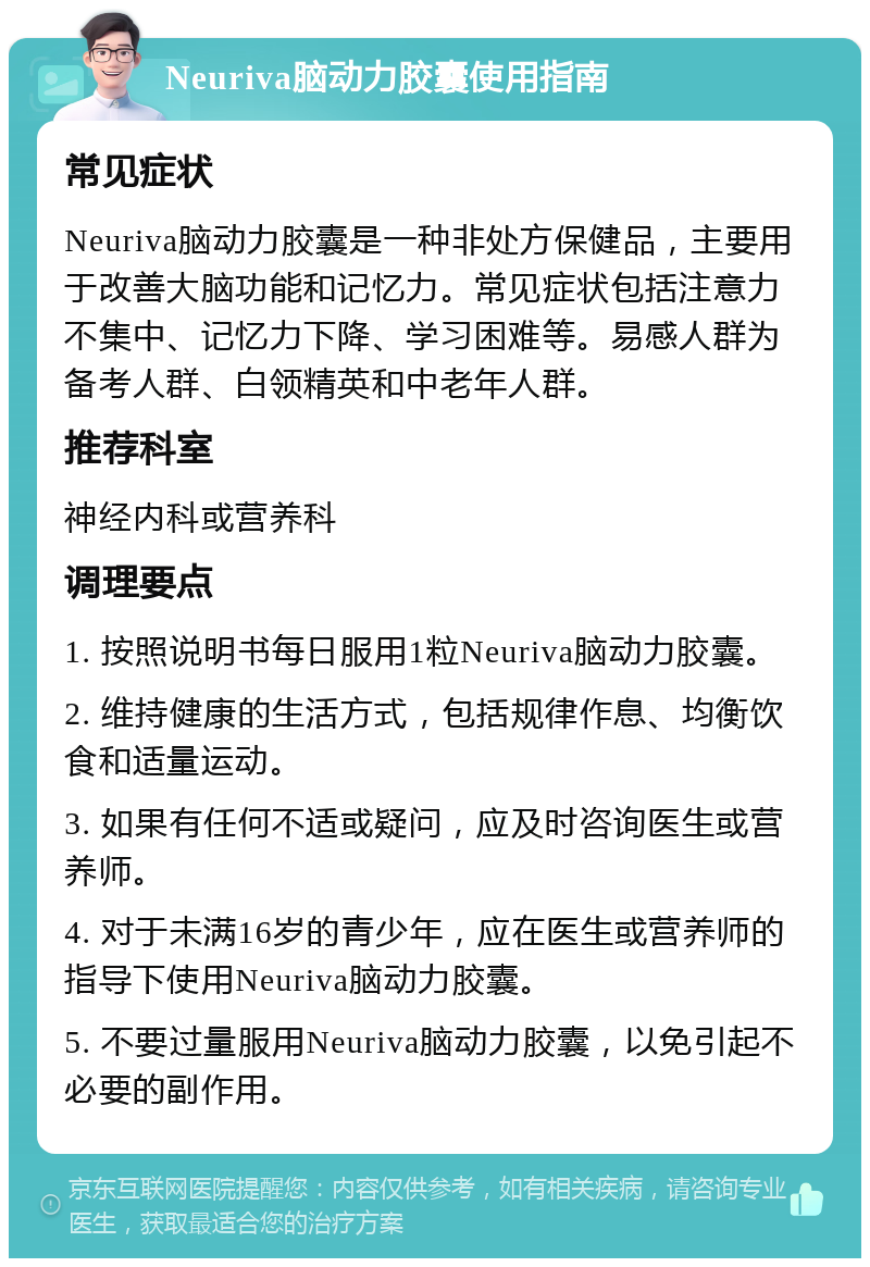 Neuriva脑动力胶囊使用指南 常见症状 Neuriva脑动力胶囊是一种非处方保健品，主要用于改善大脑功能和记忆力。常见症状包括注意力不集中、记忆力下降、学习困难等。易感人群为备考人群、白领精英和中老年人群。 推荐科室 神经内科或营养科 调理要点 1. 按照说明书每日服用1粒Neuriva脑动力胶囊。 2. 维持健康的生活方式，包括规律作息、均衡饮食和适量运动。 3. 如果有任何不适或疑问，应及时咨询医生或营养师。 4. 对于未满16岁的青少年，应在医生或营养师的指导下使用Neuriva脑动力胶囊。 5. 不要过量服用Neuriva脑动力胶囊，以免引起不必要的副作用。