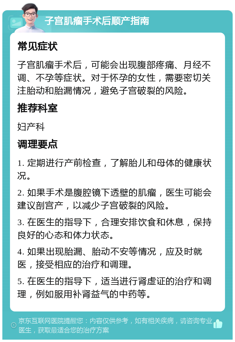 子宫肌瘤手术后顺产指南 常见症状 子宫肌瘤手术后，可能会出现腹部疼痛、月经不调、不孕等症状。对于怀孕的女性，需要密切关注胎动和胎漏情况，避免子宫破裂的风险。 推荐科室 妇产科 调理要点 1. 定期进行产前检查，了解胎儿和母体的健康状况。 2. 如果手术是腹腔镜下透壁的肌瘤，医生可能会建议剖宫产，以减少子宫破裂的风险。 3. 在医生的指导下，合理安排饮食和休息，保持良好的心态和体力状态。 4. 如果出现胎漏、胎动不安等情况，应及时就医，接受相应的治疗和调理。 5. 在医生的指导下，适当进行肾虚证的治疗和调理，例如服用补肾益气的中药等。