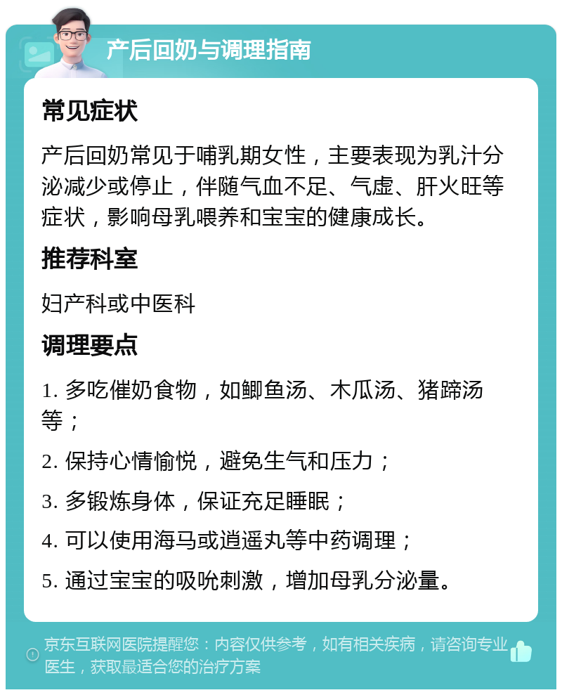 产后回奶与调理指南 常见症状 产后回奶常见于哺乳期女性，主要表现为乳汁分泌减少或停止，伴随气血不足、气虚、肝火旺等症状，影响母乳喂养和宝宝的健康成长。 推荐科室 妇产科或中医科 调理要点 1. 多吃催奶食物，如鲫鱼汤、木瓜汤、猪蹄汤等； 2. 保持心情愉悦，避免生气和压力； 3. 多锻炼身体，保证充足睡眠； 4. 可以使用海马或逍遥丸等中药调理； 5. 通过宝宝的吸吮刺激，增加母乳分泌量。