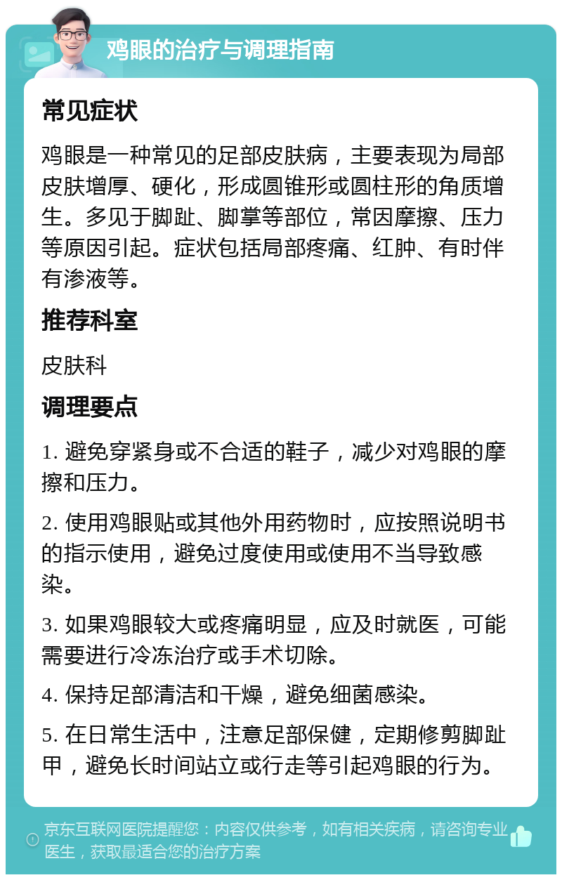 鸡眼的治疗与调理指南 常见症状 鸡眼是一种常见的足部皮肤病，主要表现为局部皮肤增厚、硬化，形成圆锥形或圆柱形的角质增生。多见于脚趾、脚掌等部位，常因摩擦、压力等原因引起。症状包括局部疼痛、红肿、有时伴有渗液等。 推荐科室 皮肤科 调理要点 1. 避免穿紧身或不合适的鞋子，减少对鸡眼的摩擦和压力。 2. 使用鸡眼贴或其他外用药物时，应按照说明书的指示使用，避免过度使用或使用不当导致感染。 3. 如果鸡眼较大或疼痛明显，应及时就医，可能需要进行冷冻治疗或手术切除。 4. 保持足部清洁和干燥，避免细菌感染。 5. 在日常生活中，注意足部保健，定期修剪脚趾甲，避免长时间站立或行走等引起鸡眼的行为。