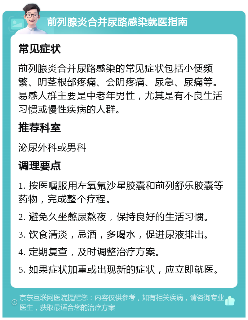 前列腺炎合并尿路感染就医指南 常见症状 前列腺炎合并尿路感染的常见症状包括小便频繁、阴茎根部疼痛、会阴疼痛、尿急、尿痛等。易感人群主要是中老年男性，尤其是有不良生活习惯或慢性疾病的人群。 推荐科室 泌尿外科或男科 调理要点 1. 按医嘱服用左氧氟沙星胶囊和前列舒乐胶囊等药物，完成整个疗程。 2. 避免久坐憋尿熬夜，保持良好的生活习惯。 3. 饮食清淡，忌酒，多喝水，促进尿液排出。 4. 定期复查，及时调整治疗方案。 5. 如果症状加重或出现新的症状，应立即就医。