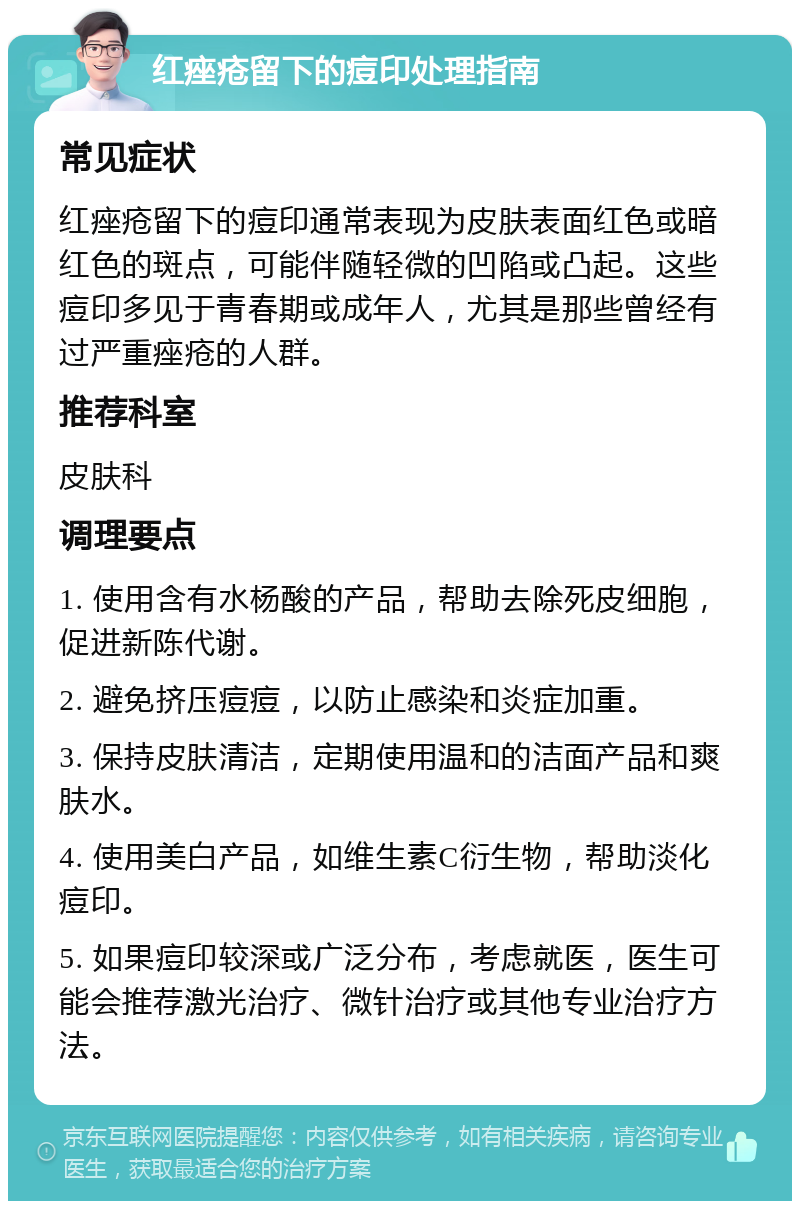 红痤疮留下的痘印处理指南 常见症状 红痤疮留下的痘印通常表现为皮肤表面红色或暗红色的斑点，可能伴随轻微的凹陷或凸起。这些痘印多见于青春期或成年人，尤其是那些曾经有过严重痤疮的人群。 推荐科室 皮肤科 调理要点 1. 使用含有水杨酸的产品，帮助去除死皮细胞，促进新陈代谢。 2. 避免挤压痘痘，以防止感染和炎症加重。 3. 保持皮肤清洁，定期使用温和的洁面产品和爽肤水。 4. 使用美白产品，如维生素C衍生物，帮助淡化痘印。 5. 如果痘印较深或广泛分布，考虑就医，医生可能会推荐激光治疗、微针治疗或其他专业治疗方法。