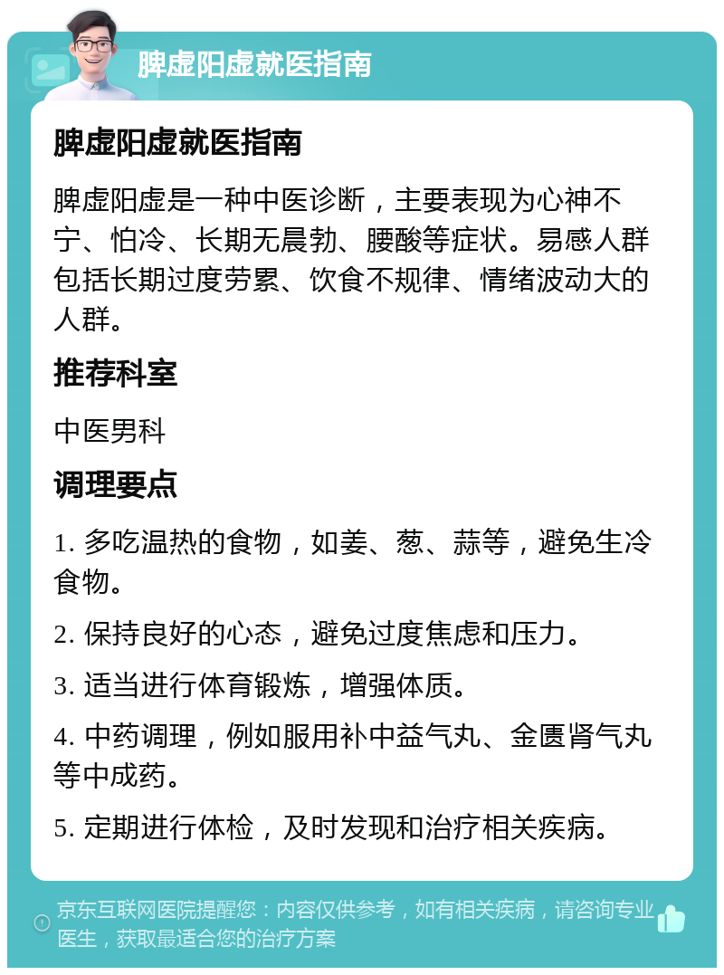 脾虚阳虚就医指南 脾虚阳虚就医指南 脾虚阳虚是一种中医诊断，主要表现为心神不宁、怕冷、长期无晨勃、腰酸等症状。易感人群包括长期过度劳累、饮食不规律、情绪波动大的人群。 推荐科室 中医男科 调理要点 1. 多吃温热的食物，如姜、葱、蒜等，避免生冷食物。 2. 保持良好的心态，避免过度焦虑和压力。 3. 适当进行体育锻炼，增强体质。 4. 中药调理，例如服用补中益气丸、金匮肾气丸等中成药。 5. 定期进行体检，及时发现和治疗相关疾病。